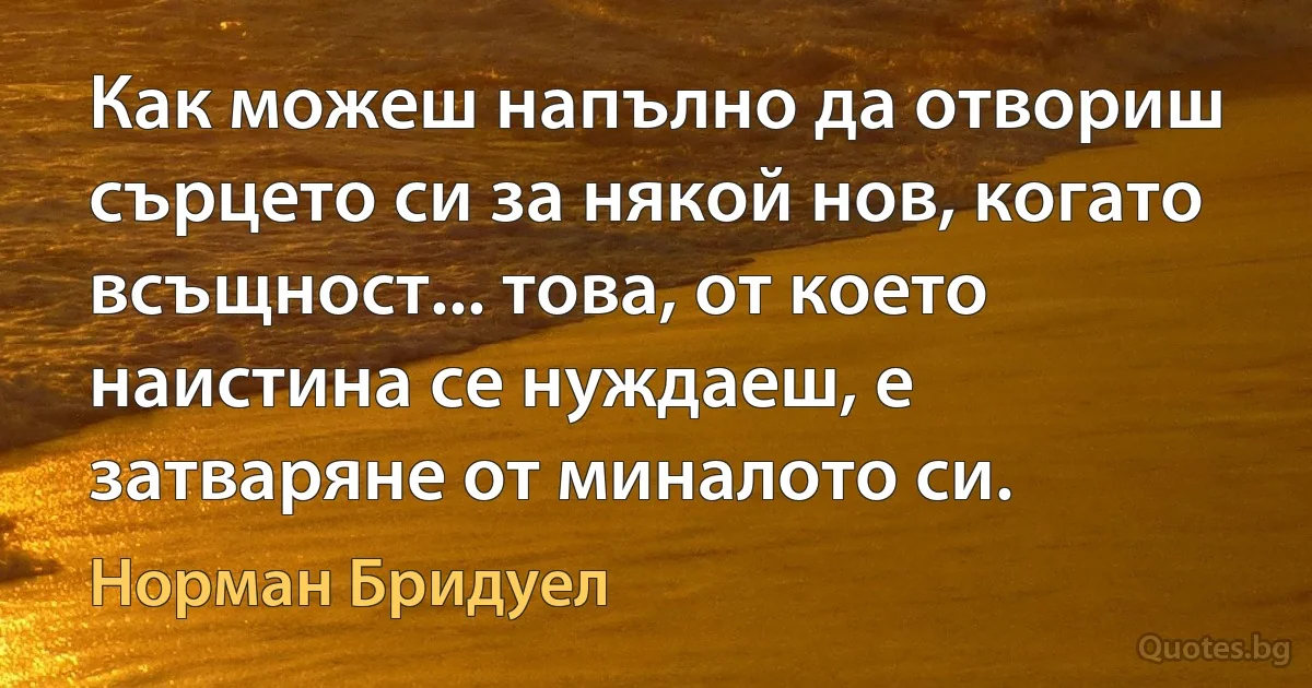 Как можеш напълно да отвориш сърцето си за някой нов, когато всъщност... това, от което наистина се нуждаеш, е затваряне от миналото си. (Норман Бридуел)