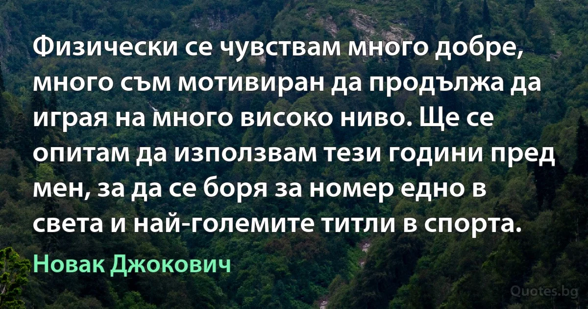 Физически се чувствам много добре, много съм мотивиран да продължа да играя на много високо ниво. Ще се опитам да използвам тези години пред мен, за да се боря за номер едно в света и най-големите титли в спорта. (Новак Джокович)