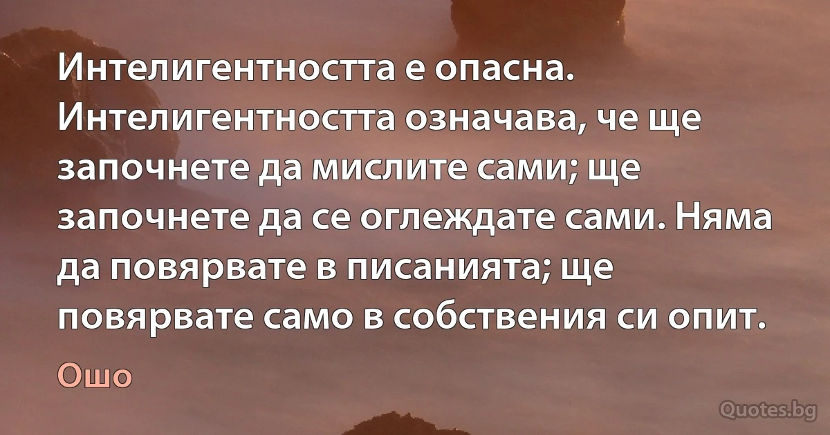 Интелигентността е опасна. Интелигентността означава, че ще започнете да мислите сами; ще започнете да се оглеждате сами. Няма да повярвате в писанията; ще повярвате само в собствения си опит. (Ошо)