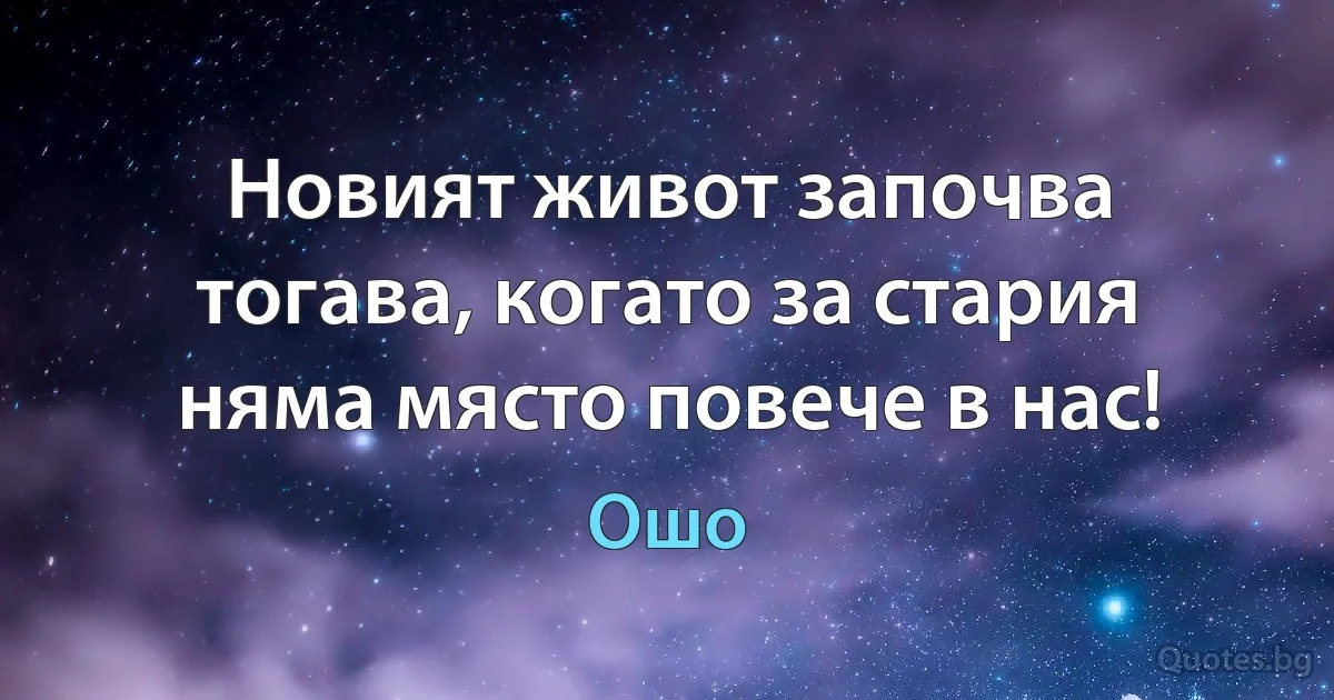 Новият живот започва тогава, когато за стария няма място повече в нас! (Ошо)