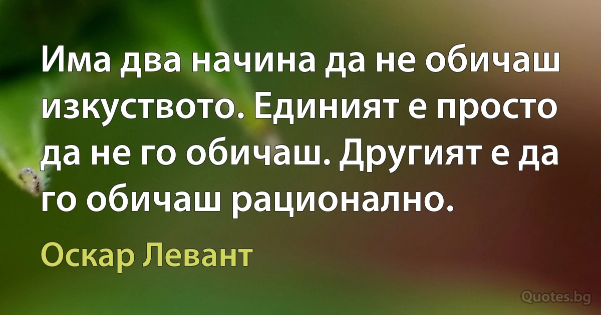 Има два начина да не обичаш изкуството. Единият е просто да не го обичаш. Другият е да го обичаш рационално. (Оскар Левант)