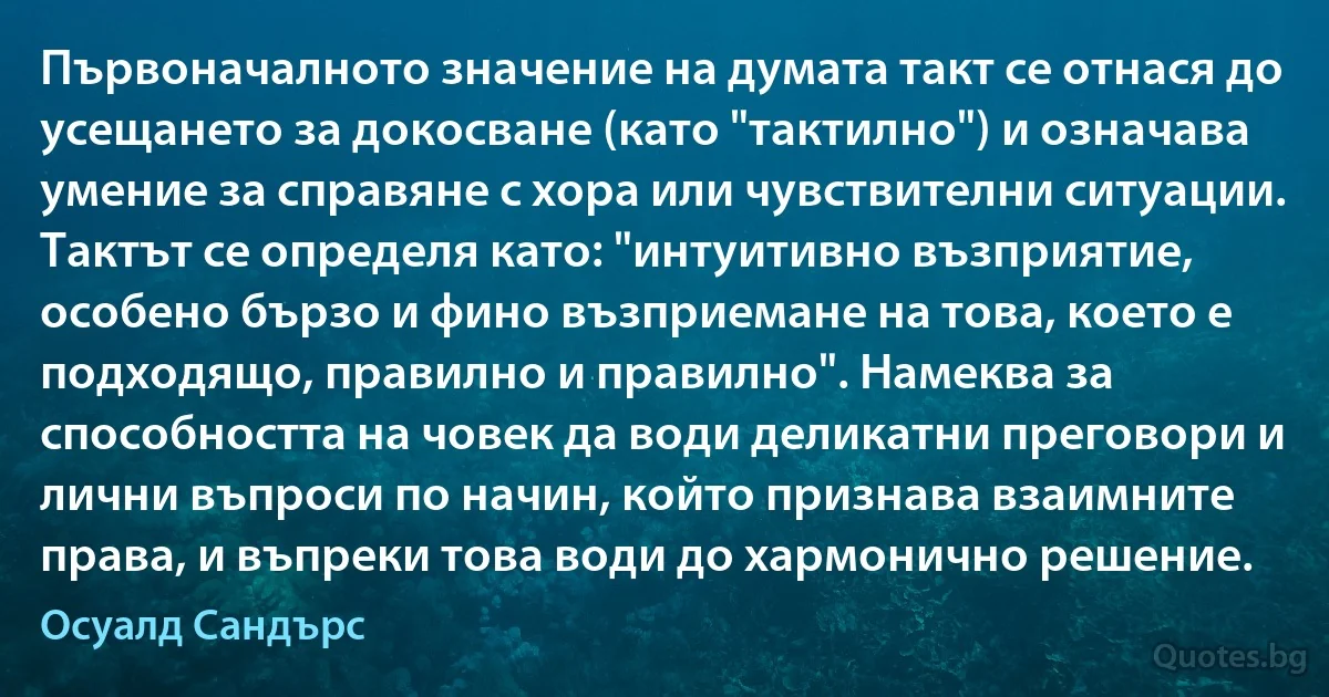 Първоначалното значение на думата такт се отнася до усещането за докосване (като "тактилно") и означава умение за справяне с хора или чувствителни ситуации. Тактът се определя като: "интуитивно възприятие, особено бързо и фино възприемане на това, което е подходящо, правилно и правилно". Намеква за способността на човек да води деликатни преговори и лични въпроси по начин, който признава взаимните права, и въпреки това води до хармонично решение. (Осуалд Сандърс)