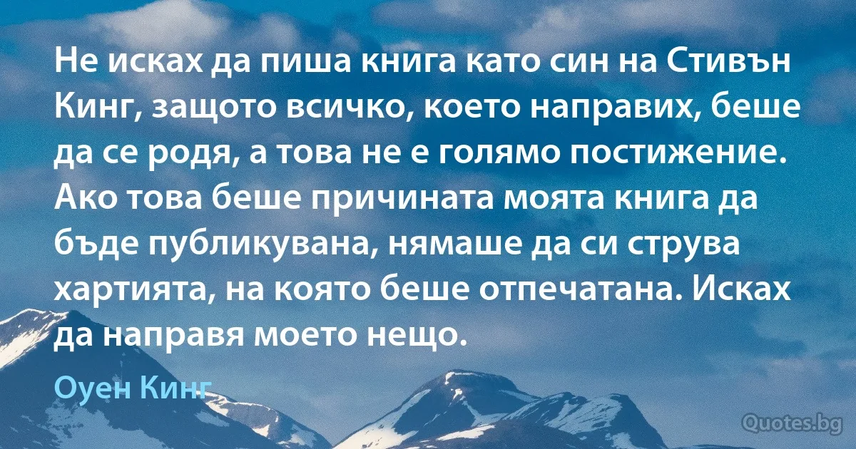 Не исках да пиша книга като син на Стивън Кинг, защото всичко, което направих, беше да се родя, а това не е голямо постижение. Ако това беше причината моята книга да бъде публикувана, нямаше да си струва хартията, на която беше отпечатана. Исках да направя моето нещо. (Оуен Кинг)