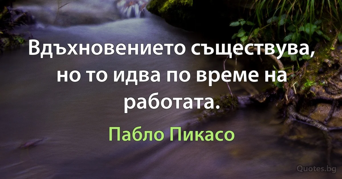 Вдъхновението съществува, но то идва по време на работата. (Пабло Пикасо)