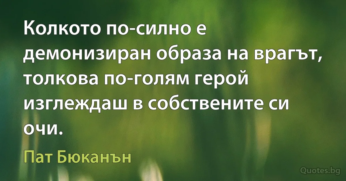 Колкото по-силно е демонизиран образа на врагът, толкова по-голям герой изглеждаш в собствените си очи. (Пат Бюканън)