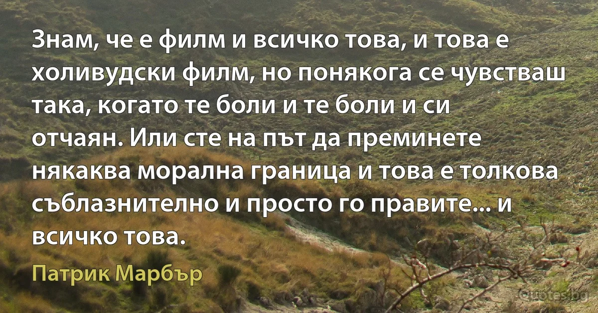 Знам, че е филм и всичко това, и това е холивудски филм, но понякога се чувстваш така, когато те боли и те боли и си отчаян. Или сте на път да преминете някаква морална граница и това е толкова съблазнително и просто го правите... и всичко това. (Патрик Марбър)