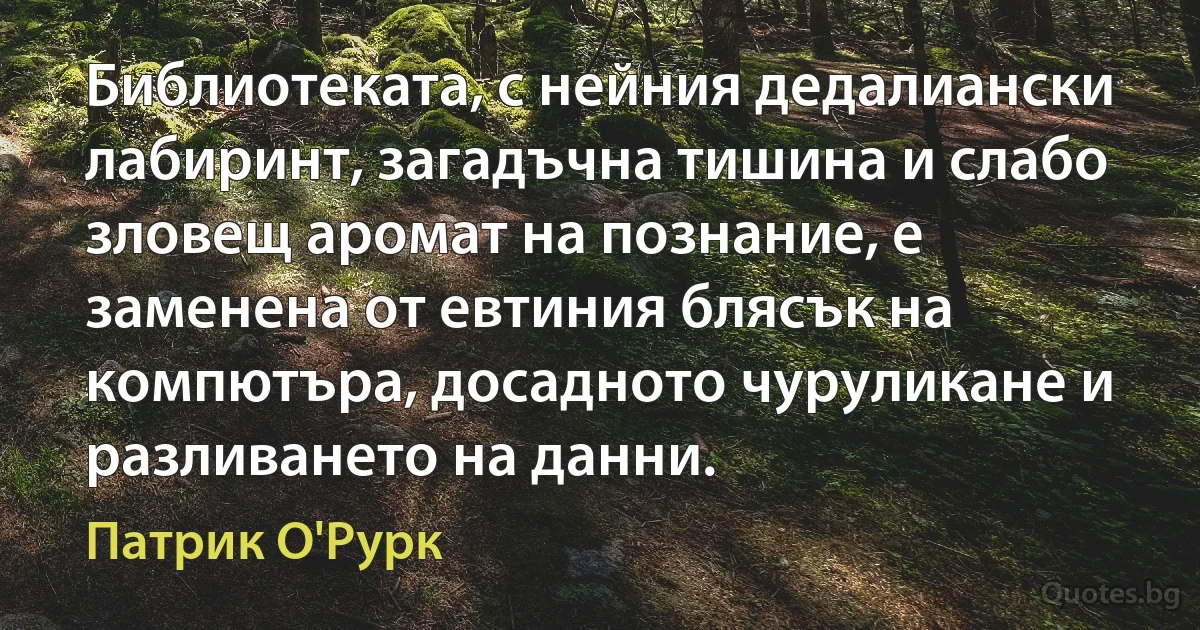 Библиотеката, с нейния дедалиански лабиринт, загадъчна тишина и слабо зловещ аромат на познание, е заменена от евтиния блясък на компютъра, досадното чуруликане и разливането на данни. (Патрик О'Рурк)