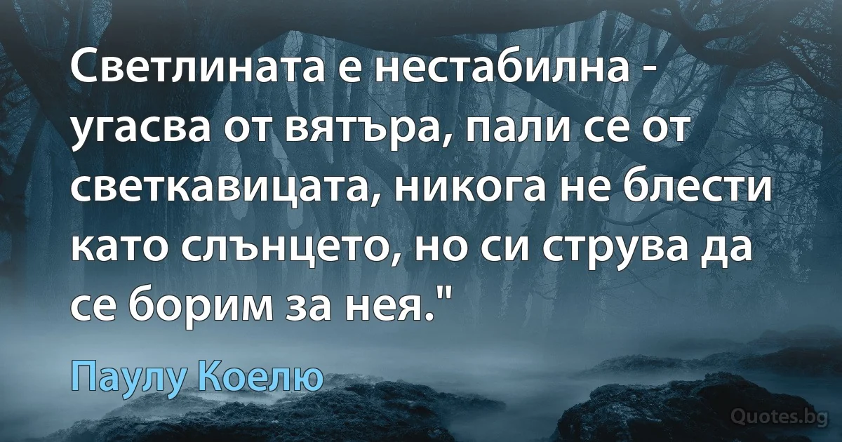 Светлината е нестабилна - угасва от вятъра, пали се от светкавицата, никога не блести като слънцето, но си струва да се борим за нея." (Паулу Коелю)