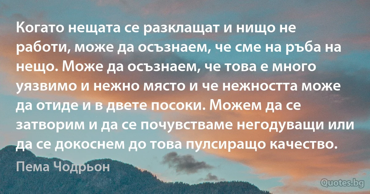 Когато нещата се разклащат и нищо не работи, може да осъзнаем, че сме на ръба на нещо. Може да осъзнаем, че това е много уязвимо и нежно място и че нежността може да отиде и в двете посоки. Можем да се затворим и да се почувстваме негодуващи или да се докоснем до това пулсиращо качество. (Пема Чодрьон)