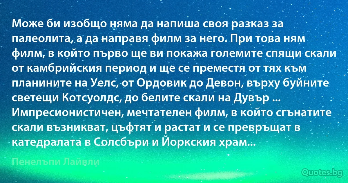 Може би изобщо няма да напиша своя разказ за палеолита, а да направя филм за него. При това ням филм, в който първо ще ви покажа големите спящи скали от камбрийския период и ще се преместя от тях към планините на Уелс, от Ордовик до Девон, върху буйните светещи Котсуолдс, до белите скали на Дувър ... Импресионистичен, мечтателен филм, в който сгънатите скали възникват, цъфтят и растат и се превръщат в катедралата в Солсбъри и Йоркския храм... (Пенелъпи Лайвли)