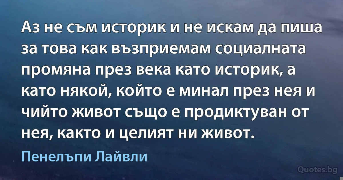 Аз не съм историк и не искам да пиша за това как възприемам социалната промяна през века като историк, а като някой, който е минал през нея и чийто живот също е продиктуван от нея, както и целият ни живот. (Пенелъпи Лайвли)