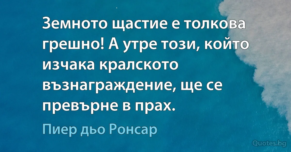 Земното щастие е толкова грешно! А утре този, който изчака кралското възнаграждение, ще се превърне в прах. (Пиер дьо Ронсар)