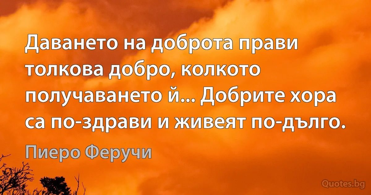 Даването на доброта прави толкова добро, колкото получаването й... Добрите хора са по-здрави и живеят по-дълго. (Пиеро Феручи)