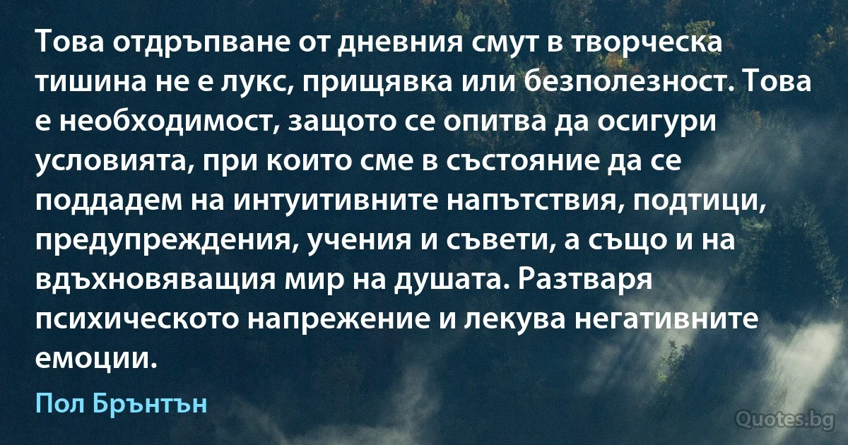 Това отдръпване от дневния смут в творческа тишина не е лукс, прищявка или безполезност. Това е необходимост, защото се опитва да осигури условията, при които сме в състояние да се поддадем на интуитивните напътствия, подтици, предупреждения, учения и съвети, а също и на вдъхновяващия мир на душата. Разтваря психическото напрежение и лекува негативните емоции. (Пол Брънтън)