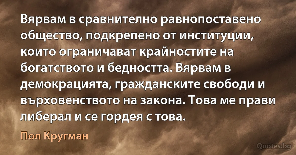 Вярвам в сравнително равнопоставено общество, подкрепено от институции, които ограничават крайностите на богатството и бедността. Вярвам в демокрацията, гражданските свободи и върховенството на закона. Това ме прави либерал и се гордея с това. (Пол Кругман)