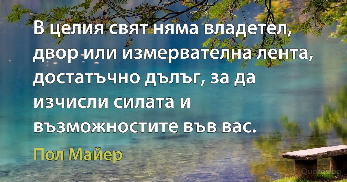 В целия свят няма владетел, двор или измервателна лента, достатъчно дълъг, за да изчисли силата и възможностите във вас. (Пол Майер)