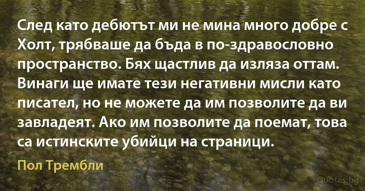 След като дебютът ми не мина много добре с Холт, трябваше да бъда в по-здравословно пространство. Бях щастлив да изляза оттам. Винаги ще имате тези негативни мисли като писател, но не можете да им позволите да ви завладеят. Ако им позволите да поемат, това са истинските убийци на страници. (Пол Трембли)