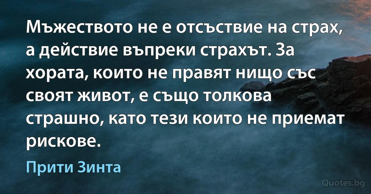 Мъжеството не е отсъствие на страх, а действие въпреки страхът. За хората, които не правят нищо със своят живот, е също толкова страшно, като тези които не приемат рискове. (Прити Зинта)