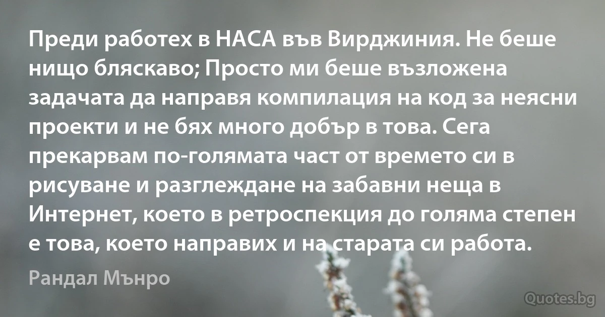 Преди работех в НАСА във Вирджиния. Не беше нищо бляскаво; Просто ми беше възложена задачата да направя компилация на код за неясни проекти и не бях много добър в това. Сега прекарвам по-голямата част от времето си в рисуване и разглеждане на забавни неща в Интернет, което в ретроспекция до голяма степен е това, което направих и на старата си работа. (Рандал Мънро)