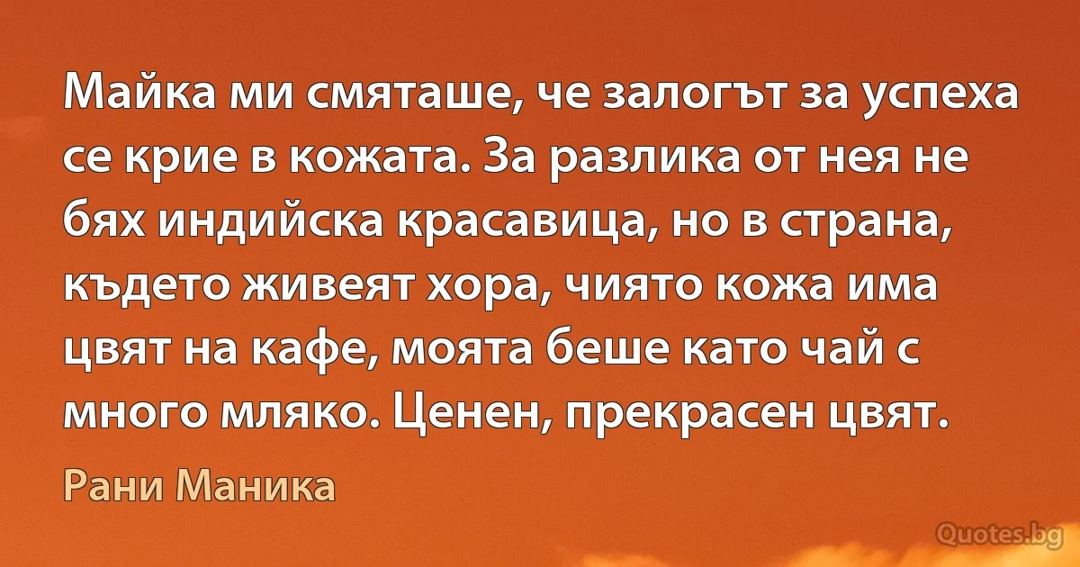 Майка ми смяташе, че залогът за успеха се крие в кожата. За разлика от нея не бях индийска красавица, но в страна, където живеят хора, чиято кожа има цвят на кафе, моята беше като чай с много мляко. Ценен, прекрасен цвят. (Рани Маника)