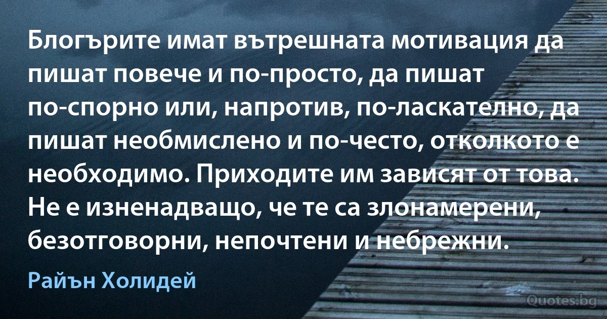 Блогърите имат вътрешната мотивация да пишат повече и по-просто, да пишат по-спорно или, напротив, по-ласкателно, да пишат необмислено и по-често, отколкото е необходимо. Приходите им зависят от това. Не е изненадващо, че те са злонамерени, безотговорни, непочтени и небрежни. (Райън Холидей)