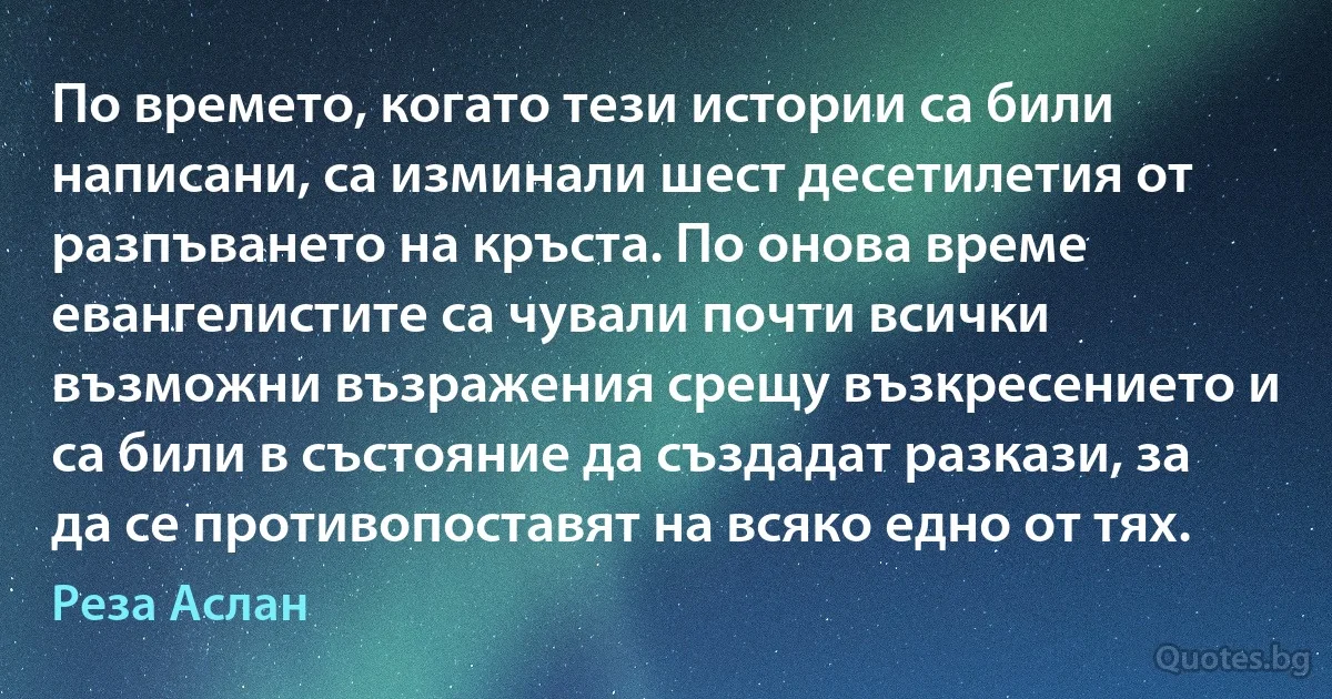 По времето, когато тези истории са били написани, са изминали шест десетилетия от разпъването на кръста. По онова време евангелистите са чували почти всички възможни възражения срещу възкресението и са били в състояние да създадат разкази, за да се противопоставят на всяко едно от тях. (Реза Аслан)