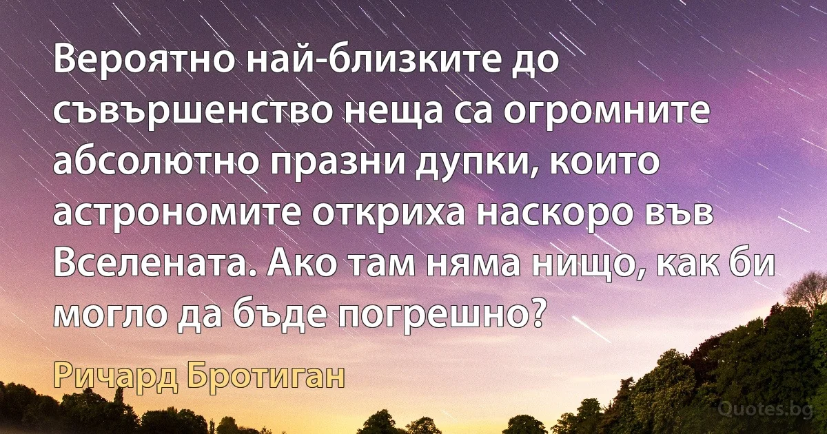 Вероятно най-близките до съвършенство неща са огромните абсолютно празни дупки, които астрономите откриха наскоро във Вселената. Ако там няма нищо, как би могло да бъде погрешно? (Ричард Бротиган)