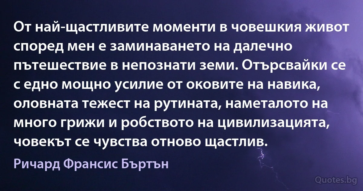 От най-щастливите моменти в човешкия живот според мен е заминаването на далечно пътешествие в непознати земи. Отърсвайки се с едно мощно усилие от оковите на навика, оловната тежест на рутината, наметалото на много грижи и робството на цивилизацията, човекът се чувства отново щастлив. (Ричард Франсис Бъртън)