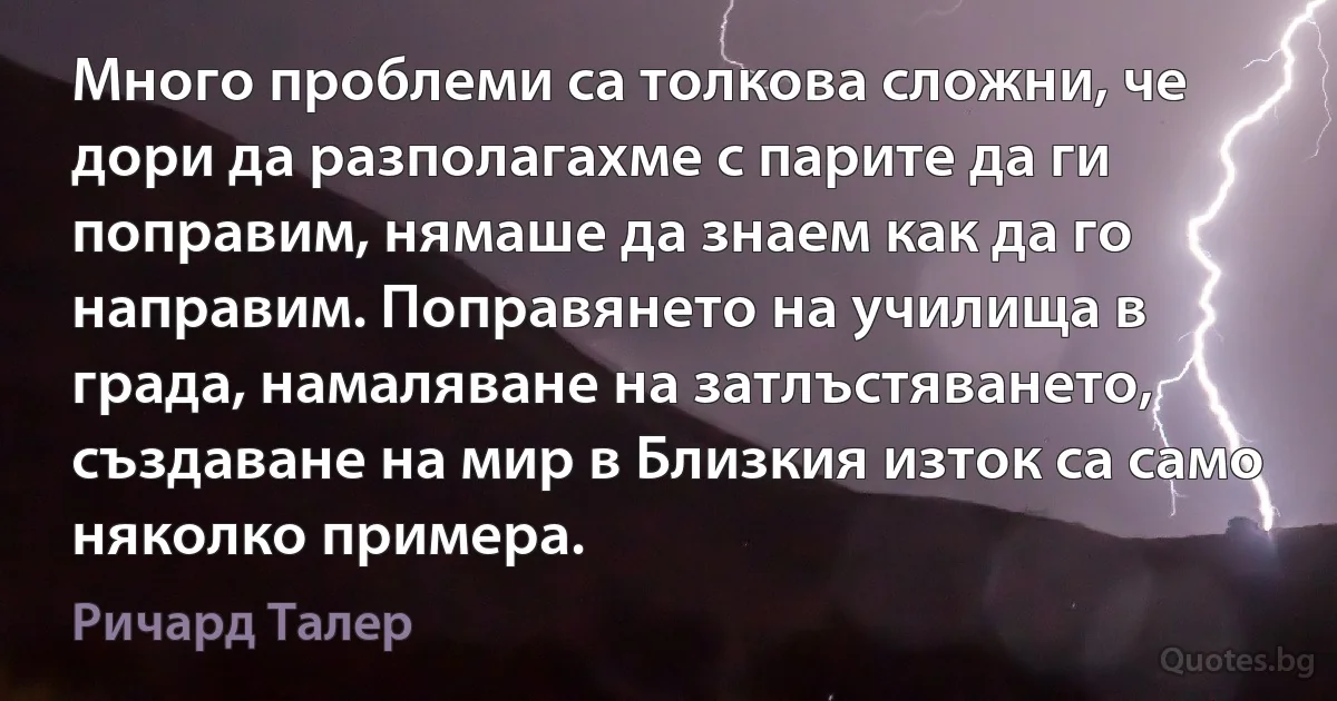 Много проблеми са толкова сложни, че дори да разполагахме с парите да ги поправим, нямаше да знаем как да го направим. Поправянето на училища в града, намаляване на затлъстяването, създаване на мир в Близкия изток са само няколко примера. (Ричард Талер)