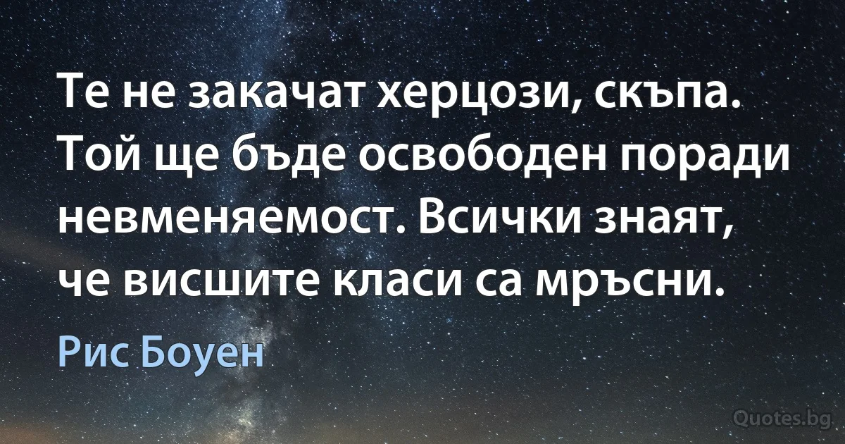 Те не закачат херцози, скъпа. Той ще бъде освободен поради невменяемост. Всички знаят, че висшите класи са мръсни. (Рис Боуен)