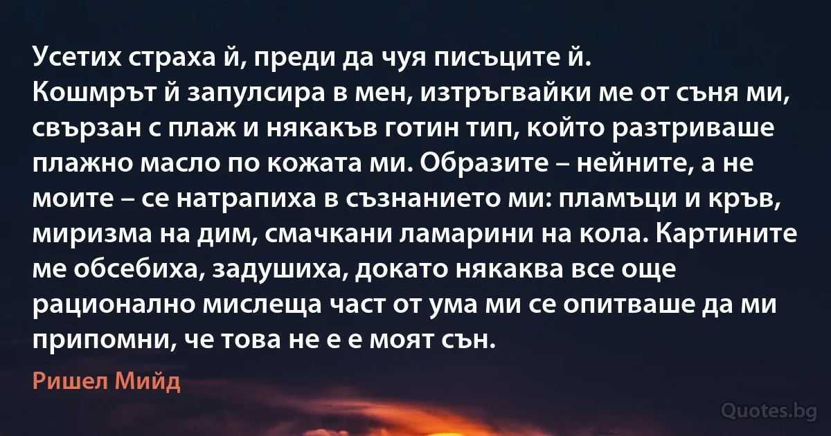 Усетих страха й, преди да чуя писъците й.
Кошмрът й запулсира в мен, изтръгвайки ме от съня ми, свързан с плаж и някакъв готин тип, който разтриваше плажно масло по кожата ми. Образите – нейните, а не моите – се натрапиха в съзнанието ми: пламъци и кръв, миризма на дим, смачкани ламарини на кола. Картините ме обсебиха, задушиха, докато някаква все още рационално мислеща част от ума ми се опитваше да ми припомни, че това не е е моят сън. (Ришел Мийд)