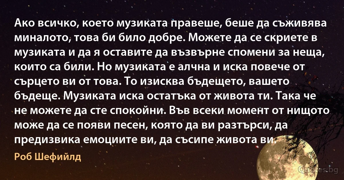 Ако всичко, което музиката правеше, беше да съживява миналото, това би било добре. Можете да се скриете в музиката и да я оставите да възвърне спомени за неща, които са били. Но музиката е алчна и иска повече от сърцето ви от това. То изисква бъдещето, вашето бъдеще. Музиката иска остатъка от живота ти. Така че не можете да сте спокойни. Във всеки момент от нищото може да се появи песен, която да ви разтърси, да предизвика емоциите ви, да съсипе живота ви. (Роб Шефийлд)