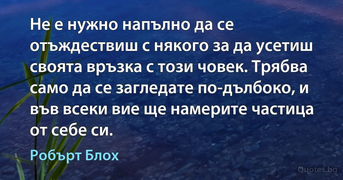 Не е нужно напълно да се отъждествиш с някого за да усетиш своята връзка с този човек. Трябва само да се загледате по-дълбоко, и във всеки вие ще намерите частица от себе си. (Робърт Блох)