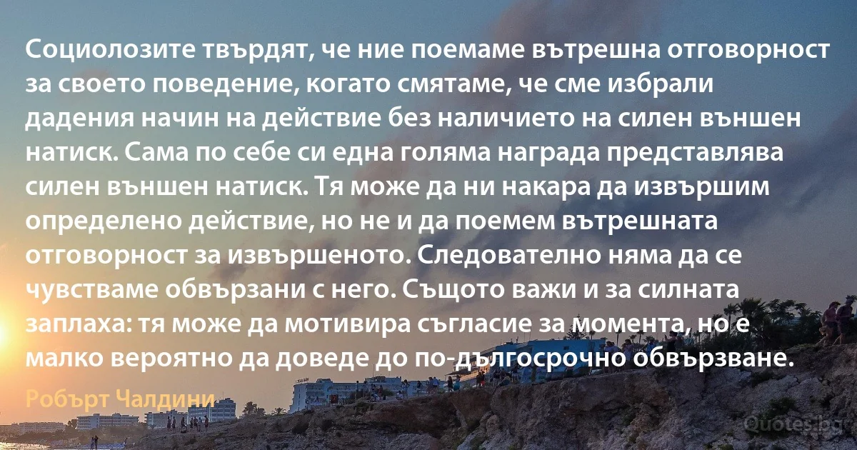 Социолозите твърдят, че ние поемаме вътрешна отговорност за своето поведение, когато смятаме, че сме избрали дадения начин на действие без наличието на силен външен натиск. Сама по себе си една голяма награда представлява силен външен натиск. Тя може да ни накара да извършим определено действие, но не и да поемем вътрешната отговорност за извършеното. Следователно няма да се чувстваме обвързани с него. Същото важи и за силната заплаха: тя може да мотивира съгласие за момента, но е малко вероятно да доведе до по-дългосрочно обвързване. (Робърт Чалдини)