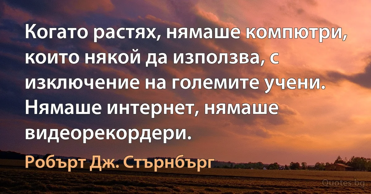 Когато растях, нямаше компютри, които някой да използва, с изключение на големите учени. Нямаше интернет, нямаше видеорекордери. (Робърт Дж. Стърнбърг)