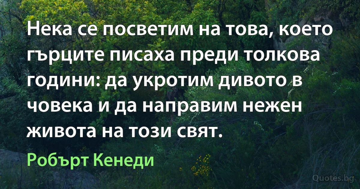 Нека се посветим на това, което гърците писаха преди толкова години: да укротим дивото в човека и да направим нежен живота на този свят. (Робърт Кенеди)