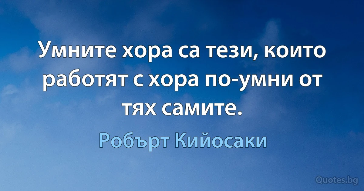 Умните хора са тези, които работят с хора по-умни от тях самите. (Робърт Кийосаки)