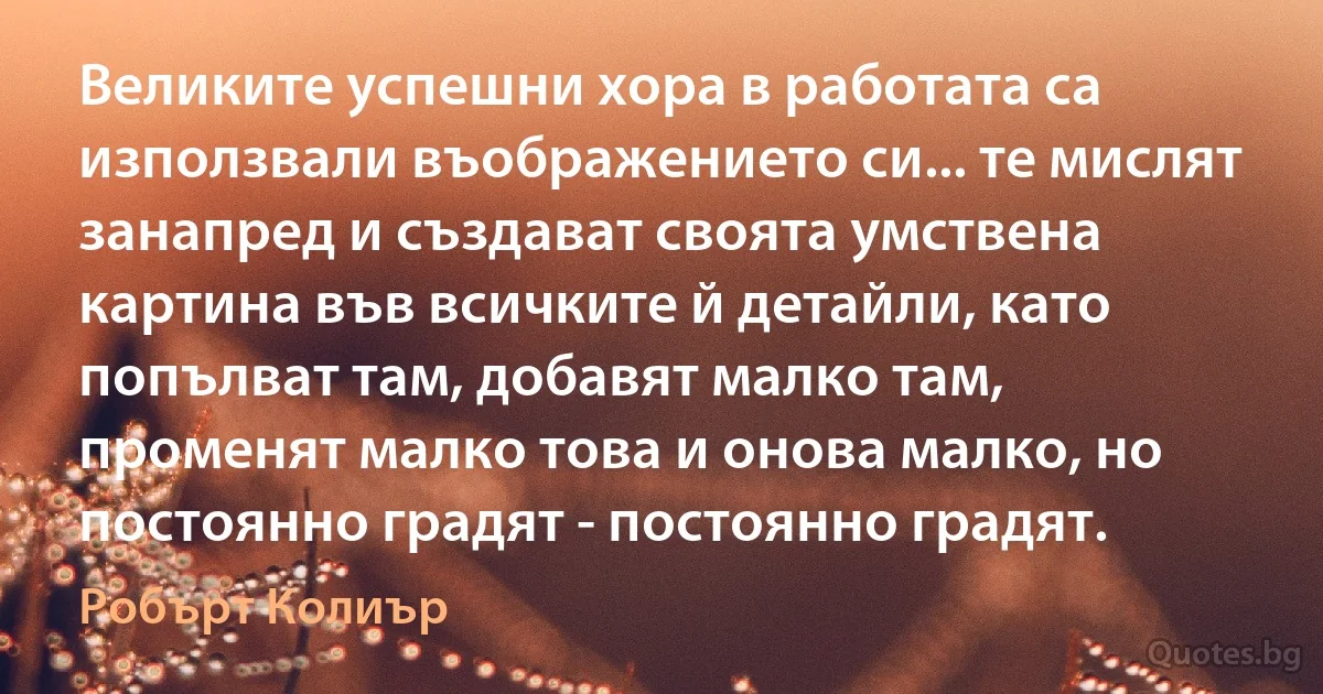 Великите успешни хора в работата са използвали въображението си... те мислят занапред и създават своята умствена картина във всичките й детайли, като попълват там, добавят малко там, променят малко това и онова малко, но постоянно градят - постоянно градят. (Робърт Колиър)