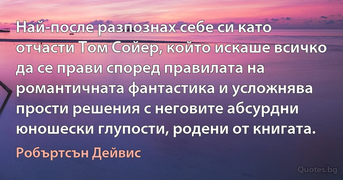 Най-после разпознах себе си като отчасти Том Сойер, който искаше всичко да се прави според правилата на романтичната фантастика и усложнява прости решения с неговите абсурдни юношески глупости, родени от книгата. (Робъртсън Дейвис)