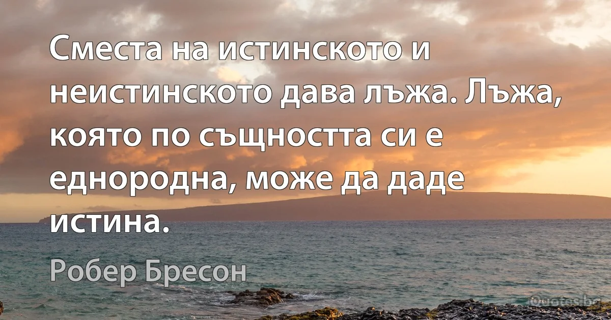 Сместа на истинското и неистинското дава лъжа. Лъжа, която по същността си е еднородна, може да даде истина. (Робер Бресон)