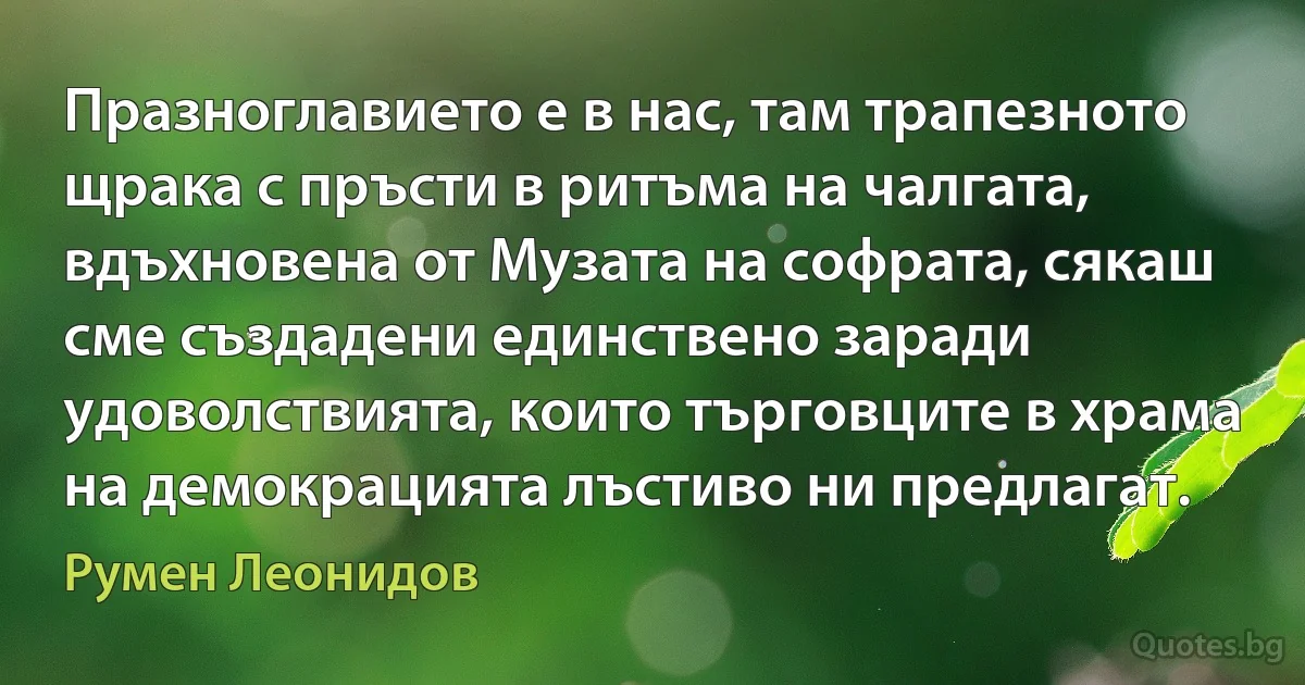 Празноглавието е в нас, там трапезното щрака с пръсти в ритъма на чалгата, вдъхновена от Музата на софрата, сякаш сме създадени единствено заради удоволствията, които търговците в храма на демокрацията лъстиво ни предлагат. (Румен Леонидов)