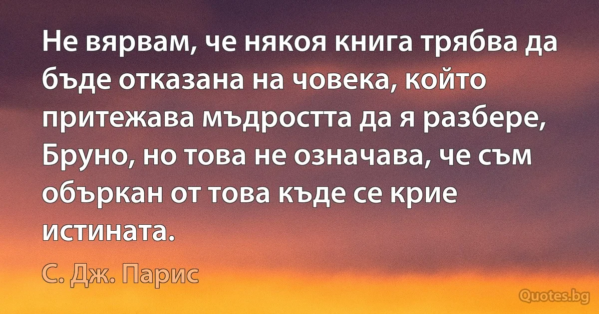 Не вярвам, че някоя книга трябва да бъде отказана на човека, който притежава мъдростта да я разбере, Бруно, но това не означава, че съм объркан от това къде се крие истината. (С. Дж. Парис)