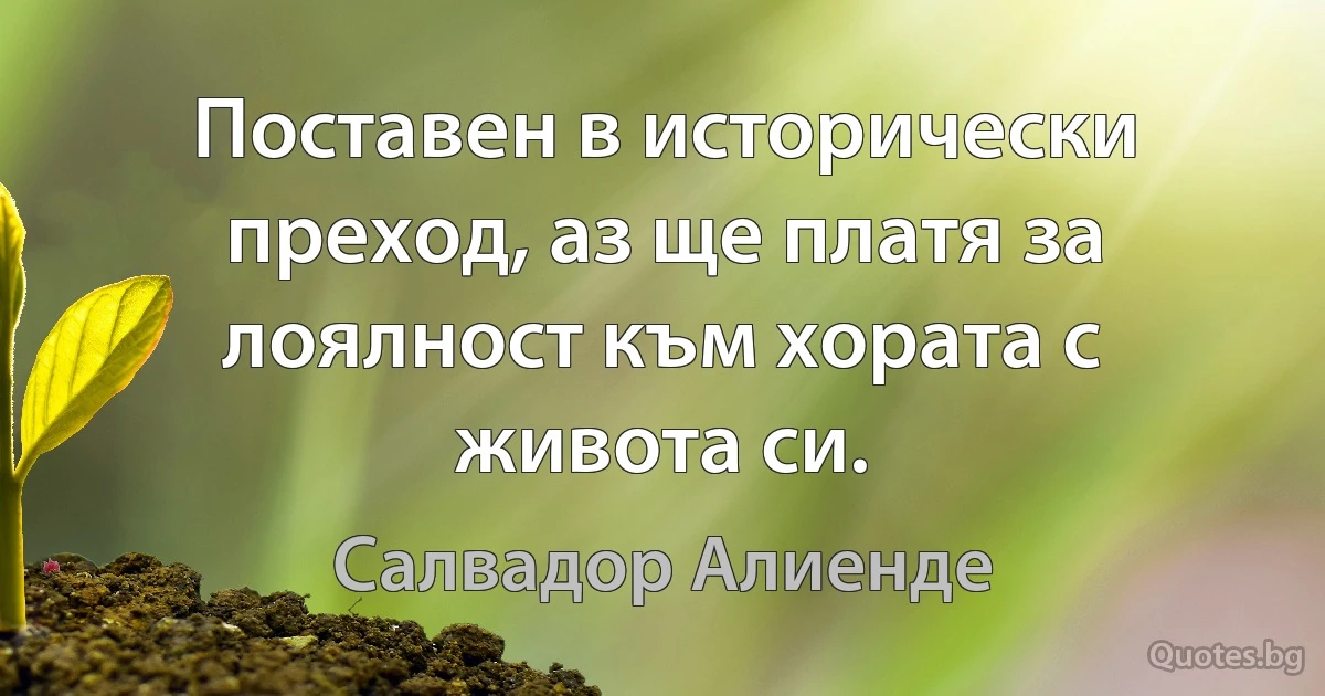 Поставен в исторически преход, аз ще платя за лоялност към хората с живота си. (Салвадор Алиенде)