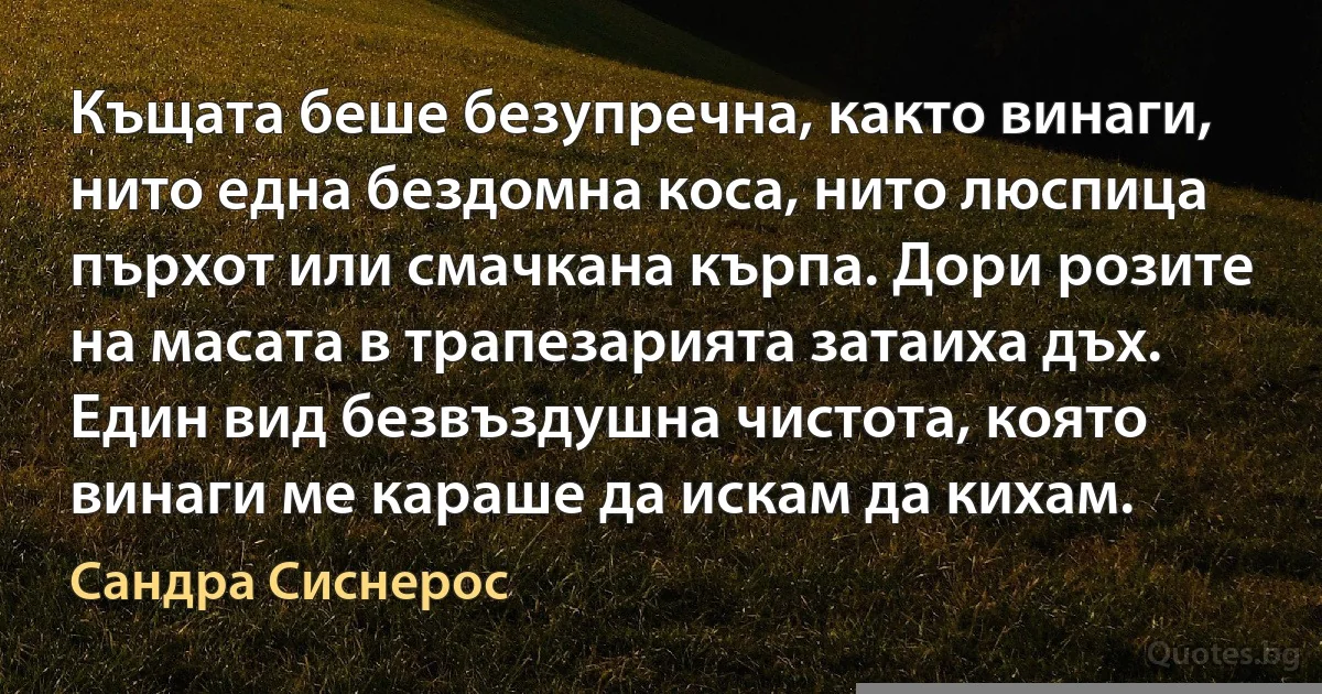 Къщата беше безупречна, както винаги, нито една бездомна коса, нито люспица пърхот или смачкана кърпа. Дори розите на масата в трапезарията затаиха дъх. Един вид безвъздушна чистота, която винаги ме караше да искам да кихам. (Сандра Сиснерос)