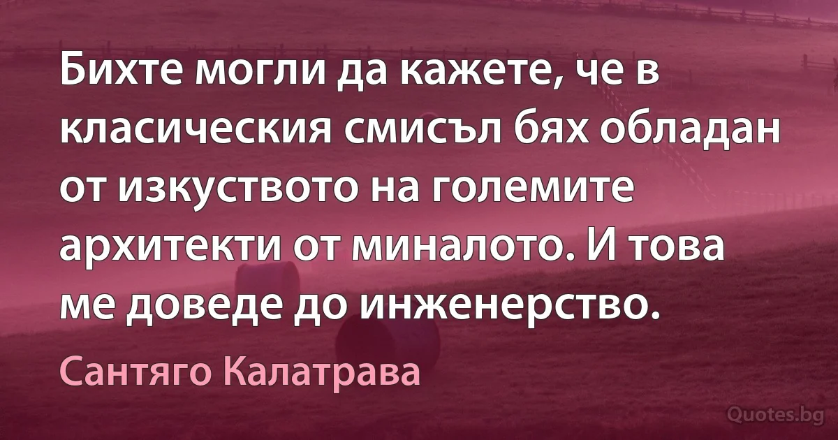 Бихте могли да кажете, че в класическия смисъл бях обладан от изкуството на големите архитекти от миналото. И това ме доведе до инженерство. (Сантяго Калатрава)