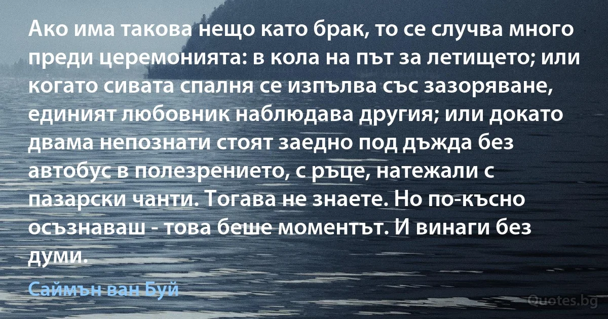 Ако има такова нещо като брак, то се случва много преди церемонията: в кола на път за летището; или когато сивата спалня се изпълва със зазоряване, единият любовник наблюдава другия; или докато двама непознати стоят заедно под дъжда без автобус в полезрението, с ръце, натежали с пазарски чанти. Тогава не знаете. Но по-късно осъзнаваш - това беше моментът. И винаги без думи. (Саймън ван Буй)