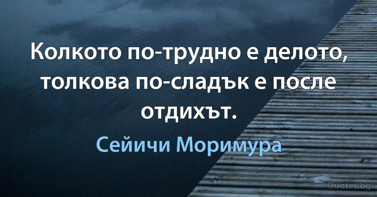 Колкото по-трудно е делото, толкова по-сладък е после отдихът. (Сейичи Моримура)