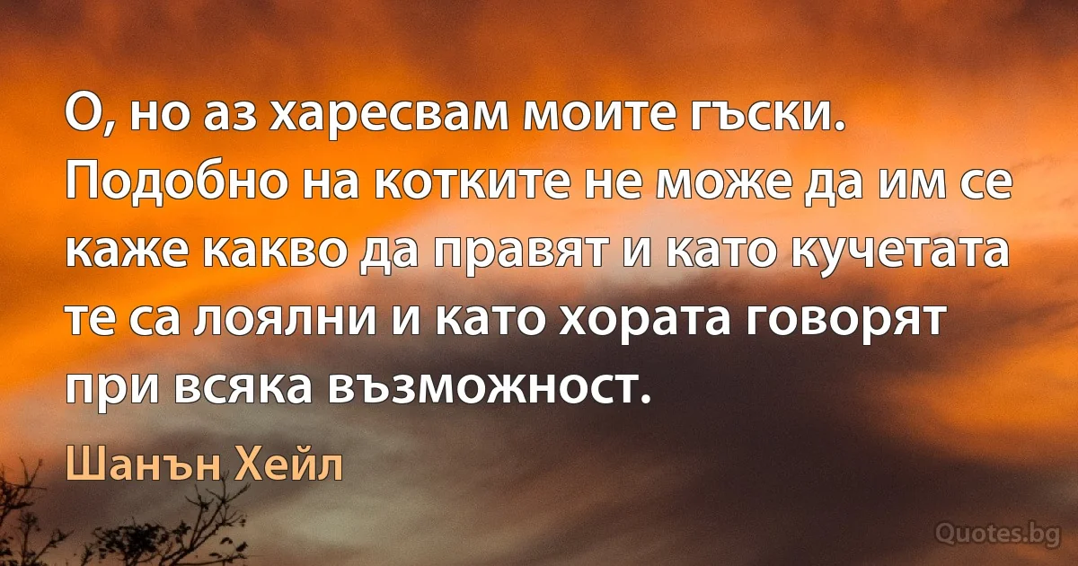 О, но аз харесвам моите гъски. Подобно на котките не може да им се каже какво да правят и като кучетата те са лоялни и като хората говорят при всяка възможност. (Шанън Хейл)