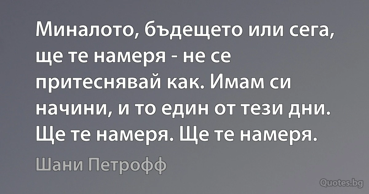 Миналото, бъдещето или сега, ще те намеря - не се притеснявай как. Имам си начини, и то един от тези дни. Ще те намеря. Ще те намеря. (Шани Петрофф)