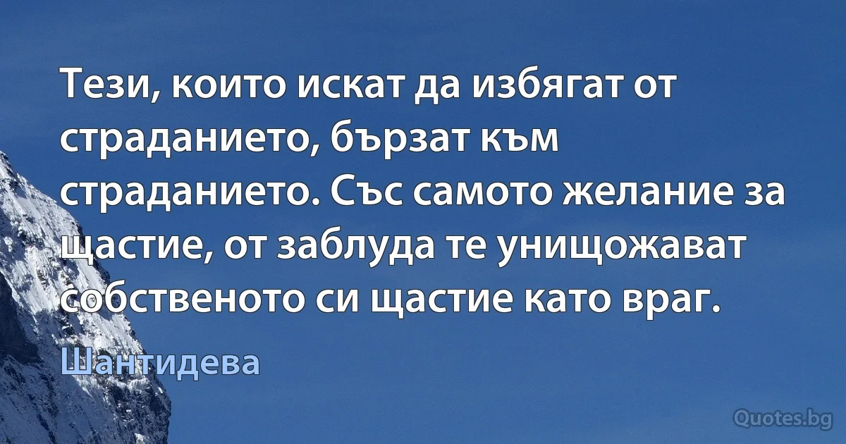 Тези, които искат да избягат от страданието, бързат към страданието. Със самото желание за щастие, от заблуда те унищожават собственото си щастие като враг. (Шантидева)